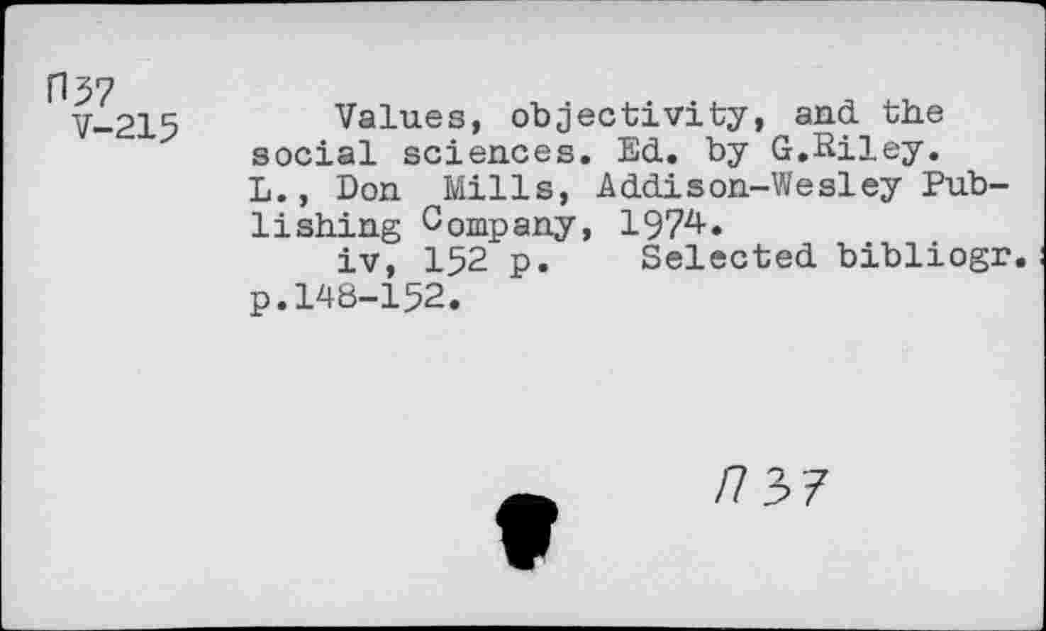 ﻿H57
V-215
Values, objectivity, and. the social sciences. Ed., by G.Riley. L., Don Mills, Addison-Wesley Publishing Company, 1974.
iv, 152 p. Selected bibliogr. p.148-152.
/737